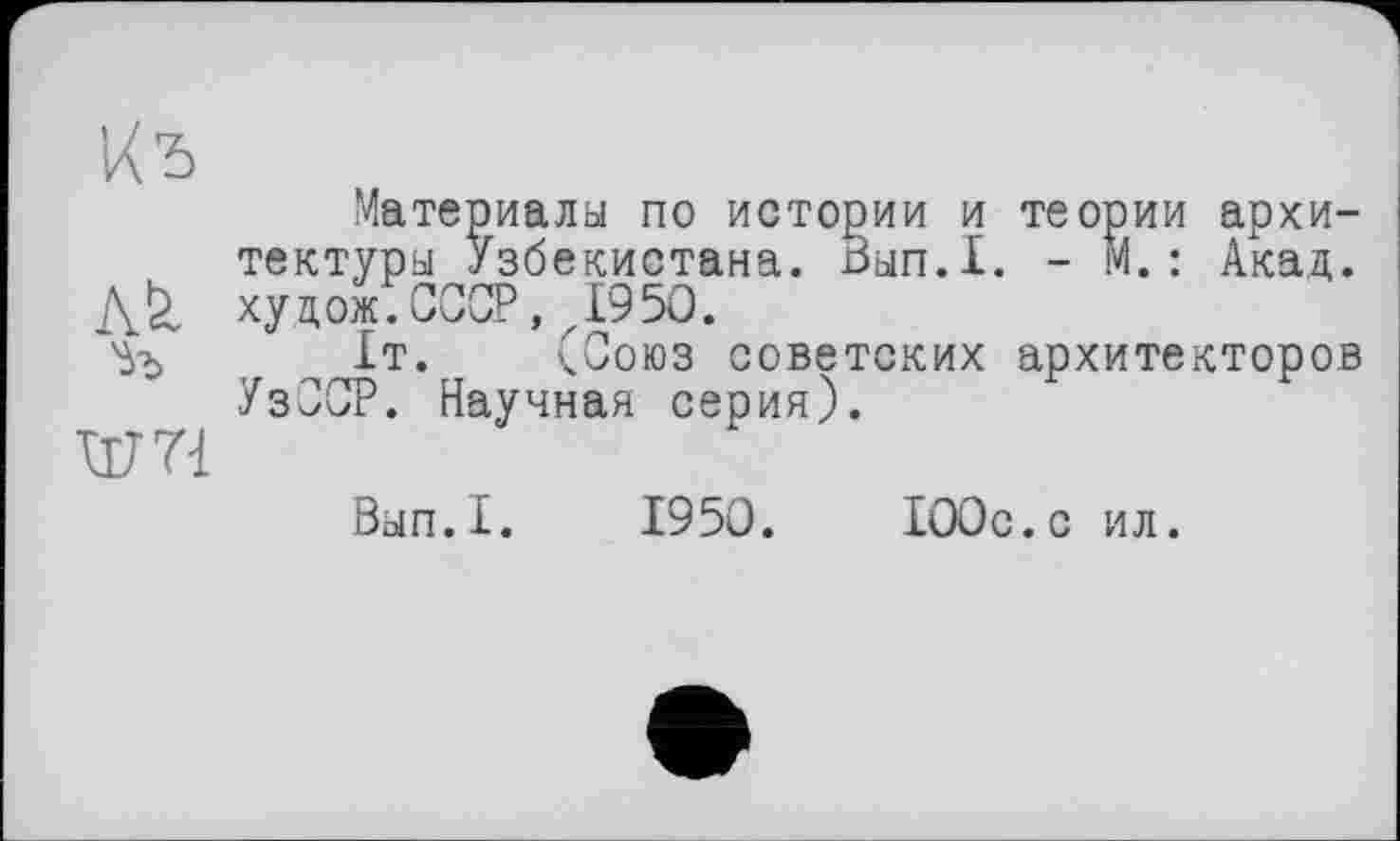 ﻿Кь
Материалы по истории и теории архитектуры Узбекистана. Вып.1. - м.: Акад. хуцожТСССР, ,1950.
%	1т. (Союз советских архитекторов
УзССР. Научная серия).
шп
Вып.1. 1950.	100с.с ил.